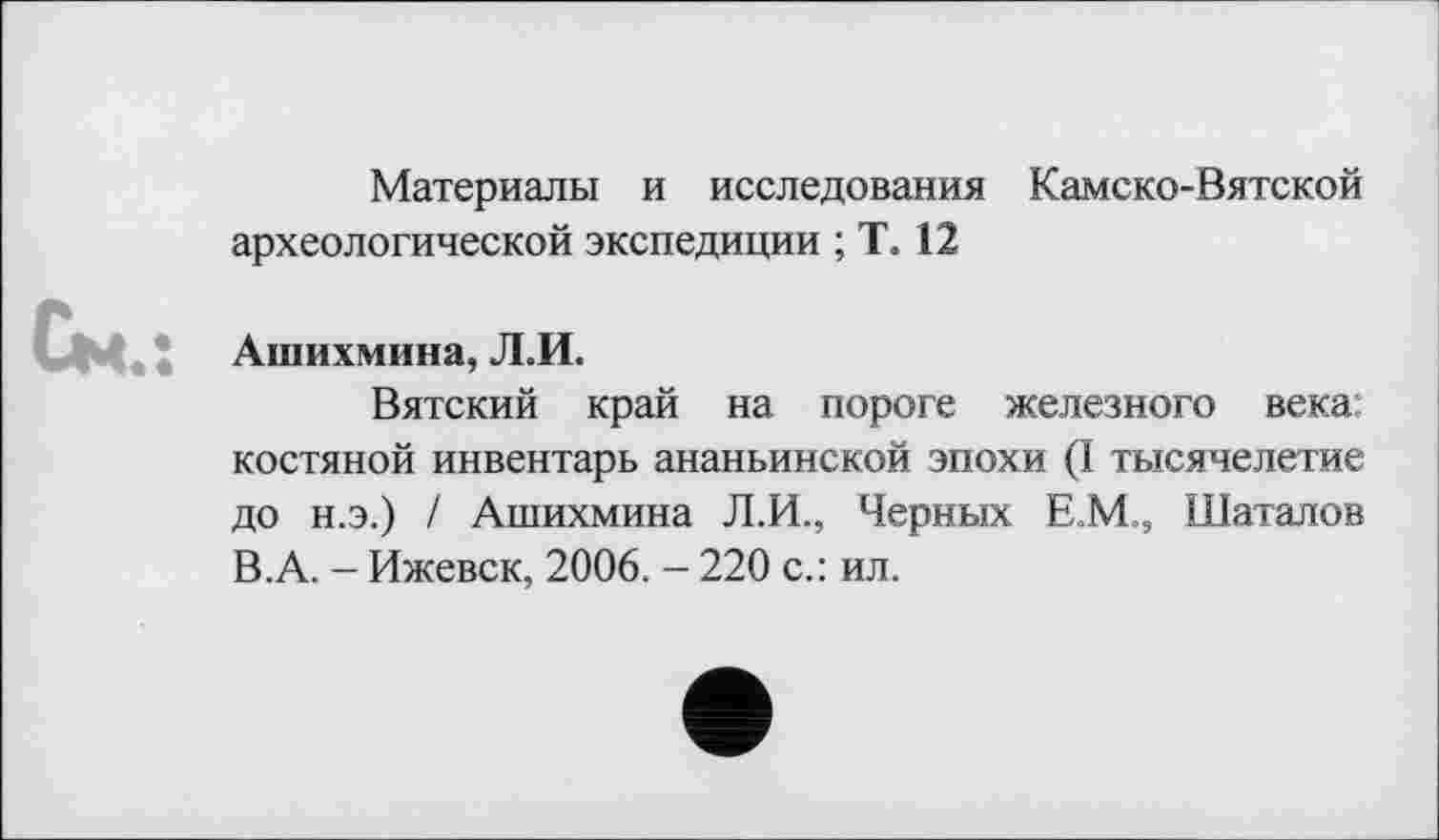 ﻿Материалы и исследования Камско-Вятской археологической экспедиции ; Т. 12
Ашихмина, Л.И.
Вятский край на пороге железного века: костяной инвентарь ананьинской эпохи (I тысячелетие до н.э.) / Ашихмина Л.И., Черных ЕМ, Шаталов В.А. - Ижевск, 2006. - 220 с.: ил.